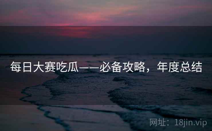 每日大赛吃瓜——必备攻略,年度总结 每日大赛吃瓜——必备攻略,年度总结