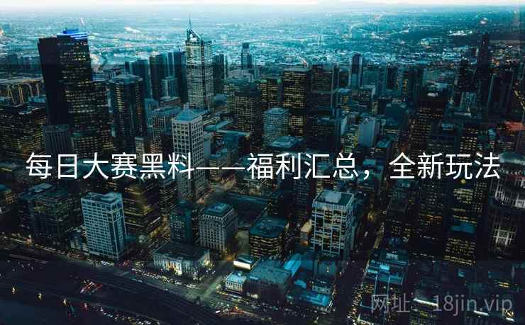 每日大赛黑料——福利汇总，全新玩法
