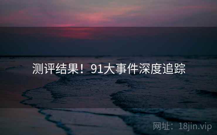 测评结果！91大事件深度追踪