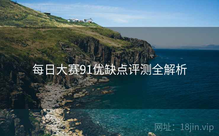 每日大赛91优缺点评测全解析 每日大赛91优缺点评测全解析